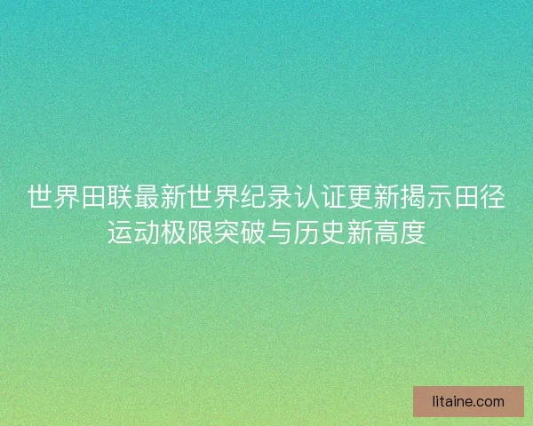世界田联最新世界纪录认证更新揭示田径运动极限突破与历史新高度