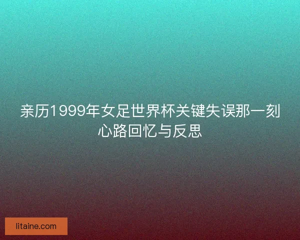 亲历1999年女足世界杯关键失误那一刻心路回忆与反思